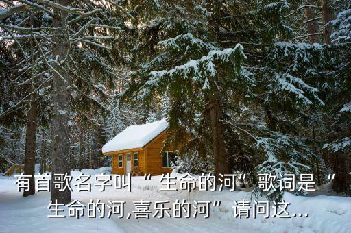 有首歌名字叫“ 生命的河”歌词是“ 生命的河,喜乐的河”请问这...