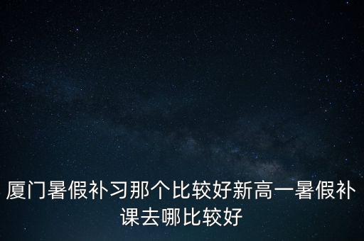 厦门高中补课哪家强，厦门暑假补习那个比较好新高一暑假补课去哪比较好