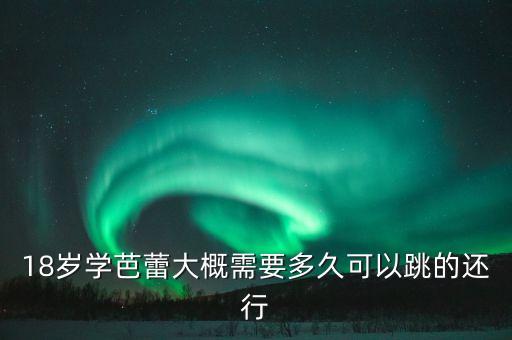 18岁学芭蕾大概需要多久可以跳的还行