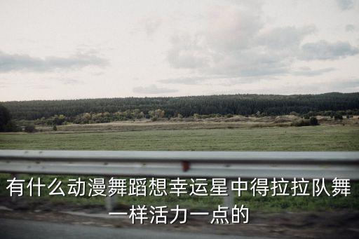 有什么动漫舞蹈想幸运星中得拉拉队舞一样活力一点的