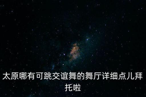 太原哪有可跳交谊舞的舞厅详细点儿拜托啦