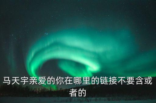 马天宇亲爱的你在哪里的链接不要含或者的