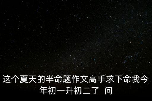 这个夏天的半命题作文高手求下命我今年初一升初二了  问