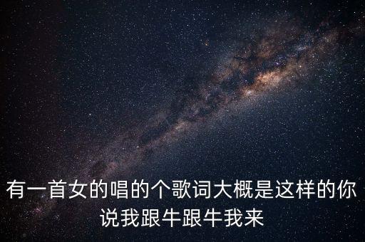 有一首女的唱的个歌词大概是这样的你说我跟牛跟牛我来