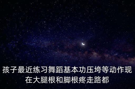 孩子最近练习舞蹈基本功压垮等动作现在大腿根和脚根疼走路都