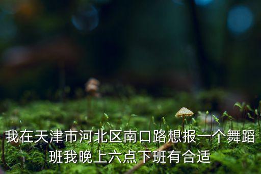 我在天津市河北区南口路想报一个舞蹈班我晚上六点下班有合适