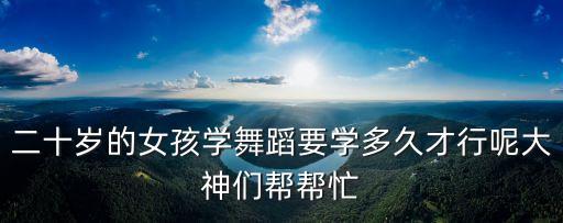 二十岁的女孩学舞蹈要学多久才行呢大神们帮帮忙