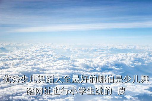 少年舞蹈完整版小学生，优秀少儿舞蹈大全最好的哪怕是少儿舞蹈网址也行小学生跳的  搜