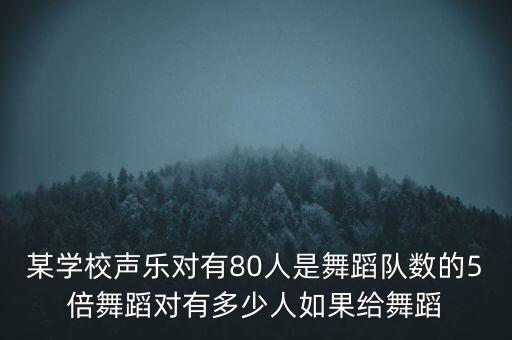 特等奖扇子舞八人舞，某学校声乐对有80人是舞蹈队数的5倍舞蹈对有多少人如果给舞蹈