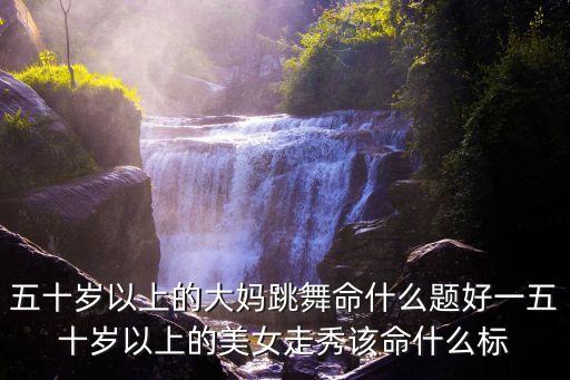 五十岁以上的大妈跳舞命什么题好一五十岁以上的美女走秀该命什么标
