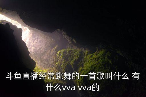 斗鱼直播经常跳舞的一首歌叫什么 有什么vva vva的