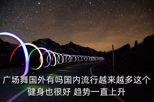 广场舞起源中国哪里，广场舞国外有吗国内流行越来越多这个健身也很好 趋势一直上升