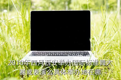 2010年四月西安举办国际标准舞大赛或表演么具体举办地在哪