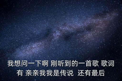 我想问一下啊 刚听到的一首歌 歌词有 亲亲我我是传说  还有最后