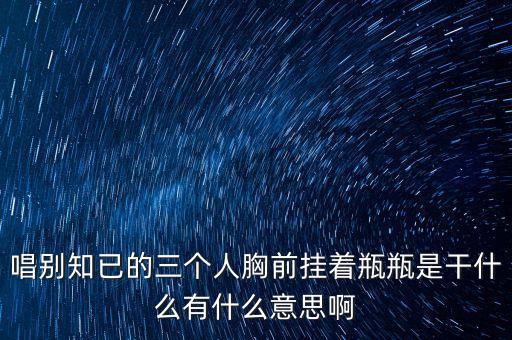唱别知已的三个人胸前挂着瓶瓶是干什么有什么意思啊