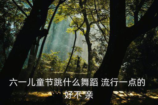 六一儿童节跳什么舞蹈 流行一点的 好不 亲