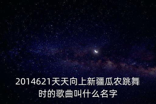 跳西瓜舞的曲子叫什么，2014621天天向上新疆瓜农跳舞时的歌曲叫什么名字