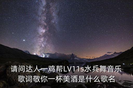 请问达人一鸡帮LV11s水兵舞音乐歌词敬你一杯美酒是什么歌名