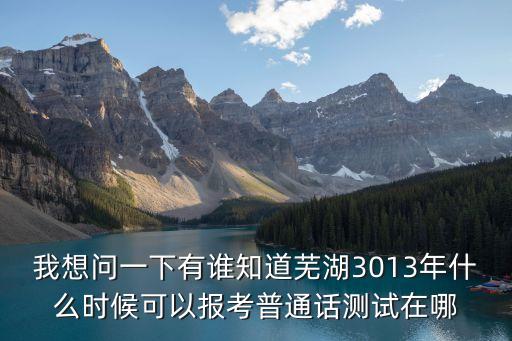 我想问一下有谁知道芜湖3013年什么时候可以报考普通话测试在哪