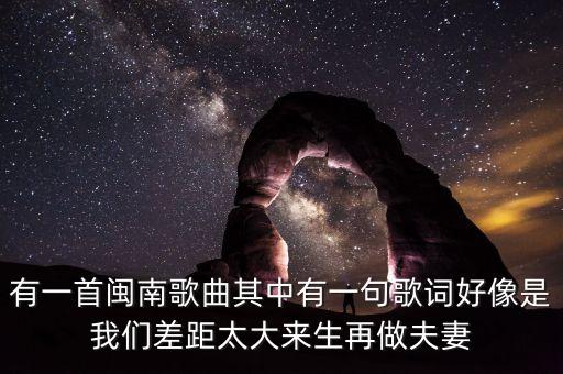 有一首闽南歌曲其中有一句歌词好像是我们差距太大来生再做夫妻