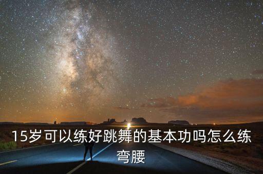 舞蹈如何练弯腰，15岁可以练好跳舞的基本功吗怎么练弯腰