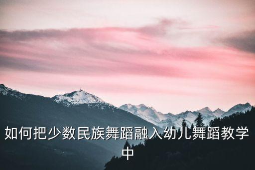 老师怎么去教小朋友民舞课视频，如何把少数民族舞蹈融入幼儿舞蹈教学中