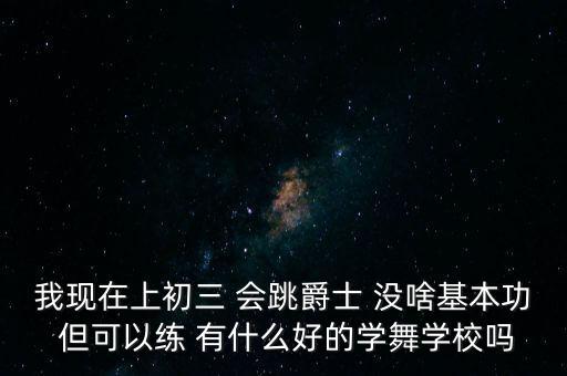 我现在上初三 会跳爵士 没啥基本功 但可以练 有什么好的学舞学校吗