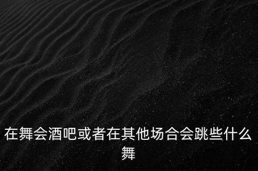 在舞会酒吧或者在其他场合会跳些什么舞