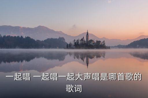 唱唱唱 大声唱是什么歌，一起唱 一起唱一起大声唱是哪首歌的歌词