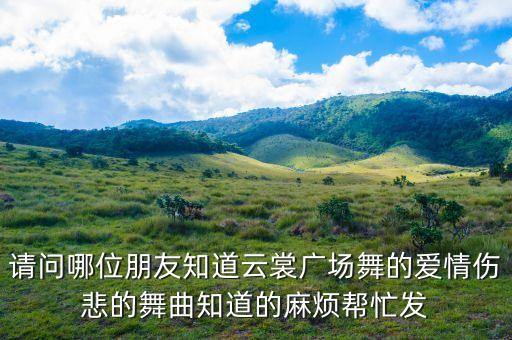 请问哪位朋友知道云裳广场舞的爱情伤悲的舞曲知道的麻烦帮忙发