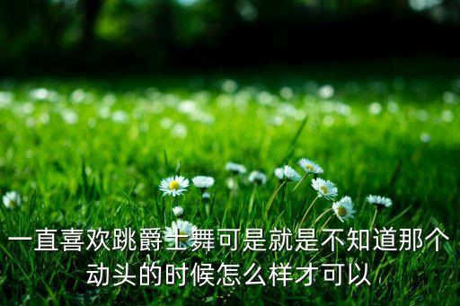 一直喜欢跳爵士舞可是就是不知道那个动头的时候怎么样才可以