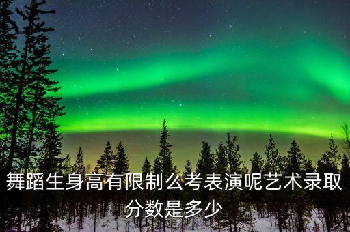 舞蹈生身高有限制么考表演呢艺术录取分数是多少