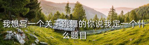 我想写一个关于跳舞的你说我定一个什么题目