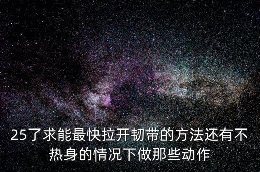 25了求能最快拉开韧带的方法还有不热身的情况下做那些动作