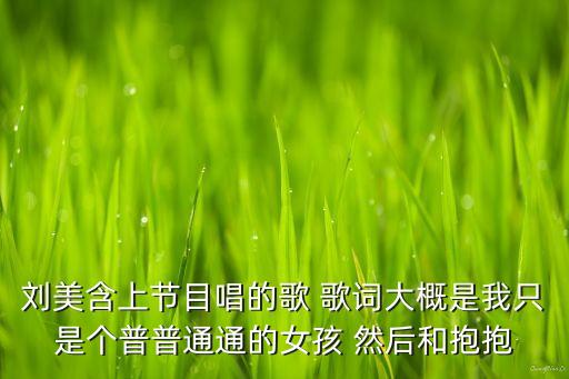 刘美含上节目唱的歌 歌词大概是我只是个普普通通的女孩 然后和抱抱