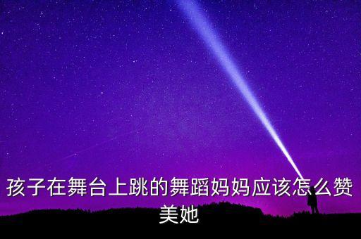 孩子在舞台上跳的舞蹈妈妈应该怎么赞美她
