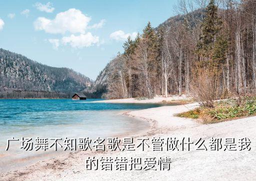 广场舞不知歌名歌是不管做什么都是我的错错把爱情