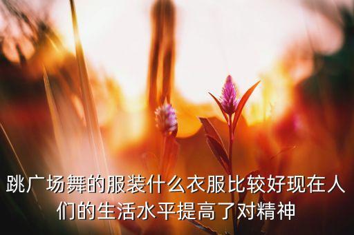 跳广场舞的服装什么衣服比较好现在人们的生活水平提高了对精神