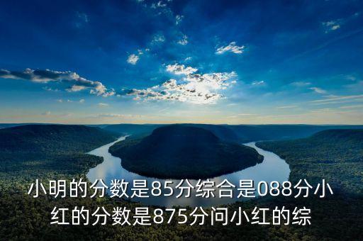 小明的分数是85分综合是088分小红的分数是875分问小红的综