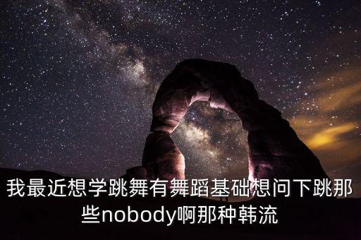 我最近想学跳舞有舞蹈基础想问下跳那些nobody啊那种韩流