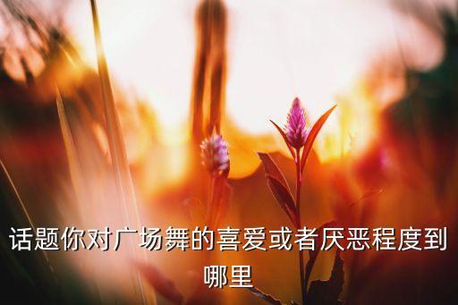 话题你对广场舞的喜爱或者厌恶程度到哪里