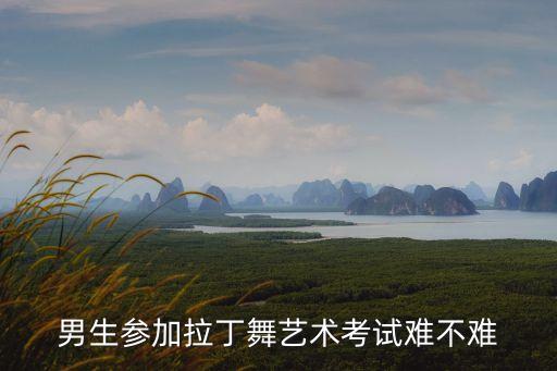 男生高考艺考舞蹈好考吗，男生参加拉丁舞艺术考试难不难
