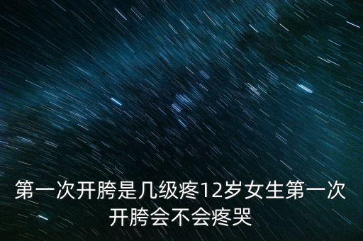 第一次开胯是几级疼12岁女生第一次开胯会不会疼哭
