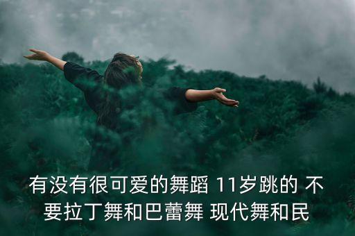 有没有很可爱的舞蹈 11岁跳的 不要拉丁舞和巴蕾舞 现代舞和民