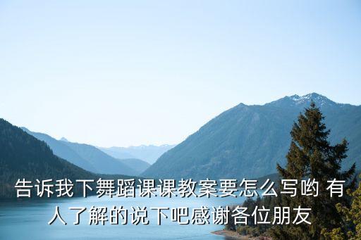 告诉我下舞蹈课课教案要怎么写哟 有人了解的说下吧感谢各位朋友