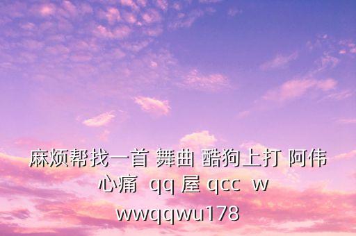 麻烦帮找一首 舞曲 酷狗上打 阿伟  心痛  qq 屋 qcc  wwwqqwu178