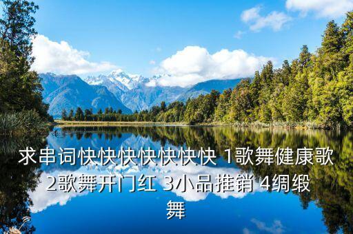 求串词快快快快快快快 1歌舞健康歌 2歌舞开门红 3小品推销 4绸缎舞