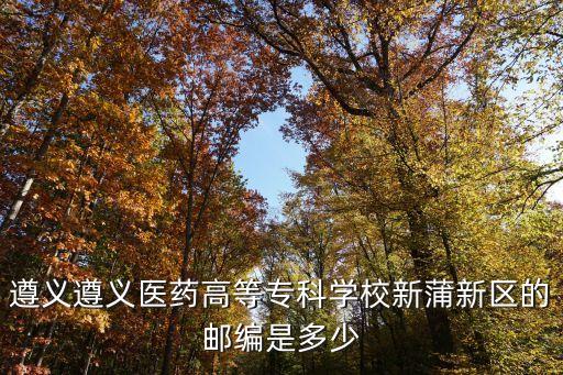 遵义新蒲体校，遵义遵义医药高等专科学校新蒲新区的邮编是多少
