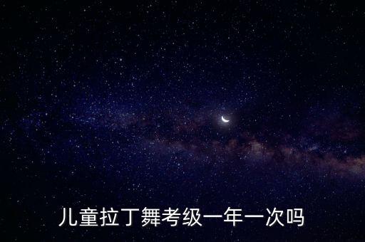 儿童舞蹈考级要学多久，儿童拉丁舞考级一年一次吗