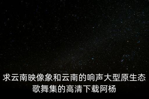 求云南映像象和云南的响声大型原生态歌舞集的高清下载阿杨